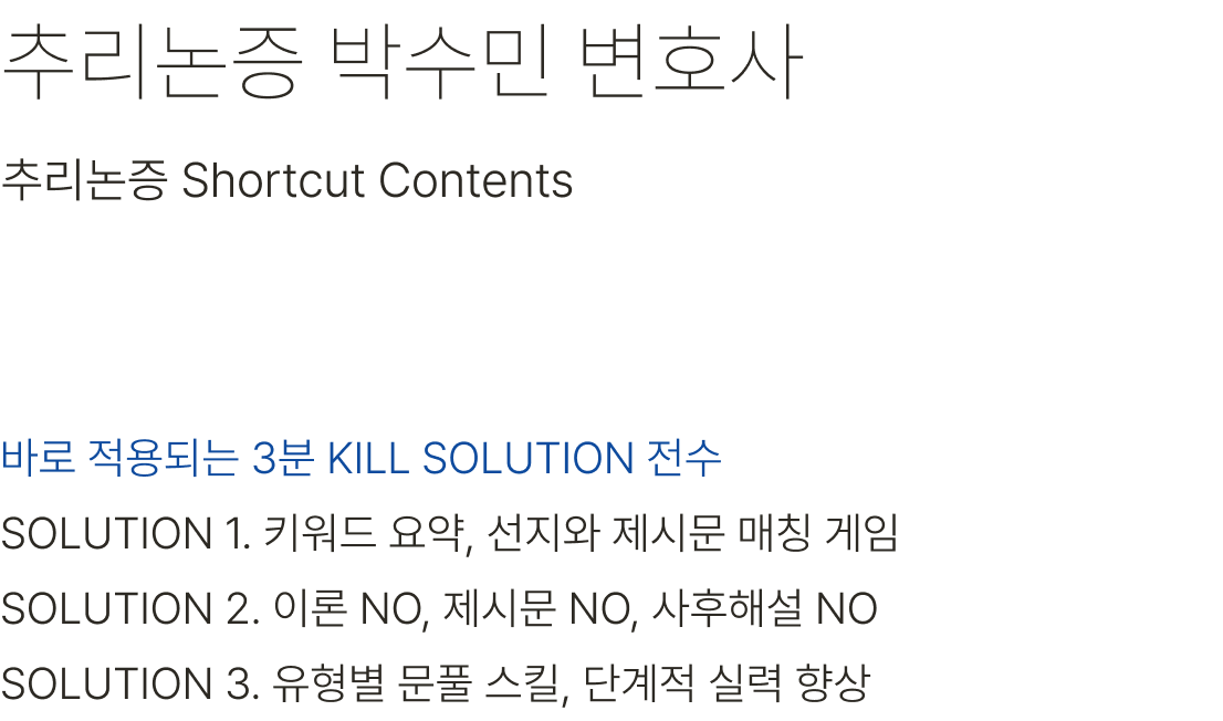 추리논증 박수민 변호사 바로 적용되는 3분 KILL SOULUTION 전수 SOLUTION 1. 키워드 요약, 선지와 제시문 매칭 게임 SOLUTION 2. 이론 NO, 제시문 NO, 사후해설 NO SOLUTION 3. 유형별 문풀 스킬, 단계적 실력 향상